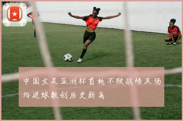 中国女足亚洲杯首轮不败战绩及场均进球数创历史新高