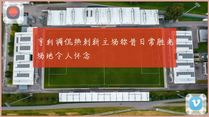 亨利调侃热刺新主场称昔日常胜老场地令人怀念