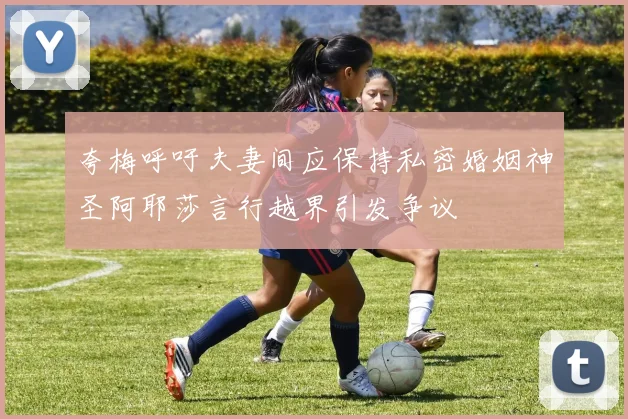 夸梅呼吁夫妻间应保持私密婚姻神圣阿耶莎言行越界引发争议