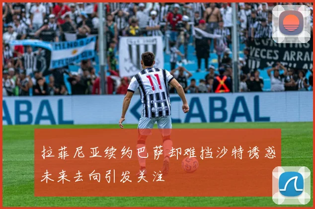 拉菲尼亚续约巴萨却难挡沙特诱惑未来去向引发关注