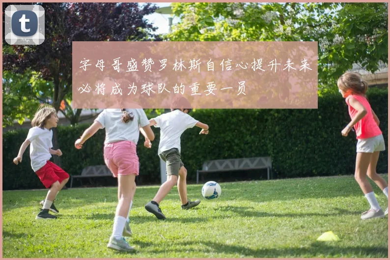 字母哥盛赞罗林斯自信心提升未来必将成为球队的重要一员