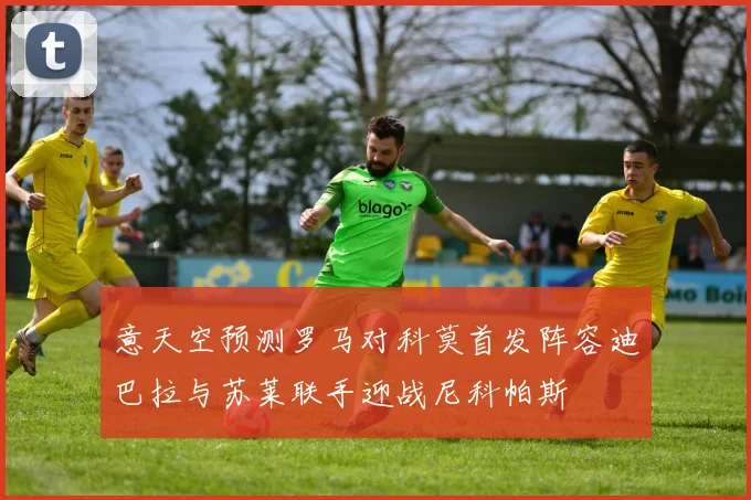 意天空预测罗马对科莫首发阵容迪巴拉与苏莱联手迎战尼科帕斯