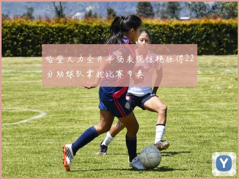 哈登火力全开半场表现惊艳独得22分助球队掌控比赛节奏