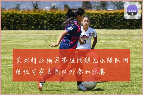 贝尔特拉梅因签证问题无法随队训练但可在美国以外参加比赛