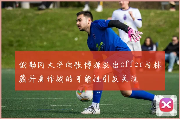俄勒冈大学向张博源发出offer与林葳并肩作战的可能性引发关注