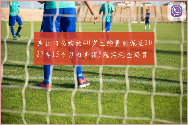 弗拉门戈续约40岁主帅费利佩至2027年15个月内夺得5冠实现全满贯