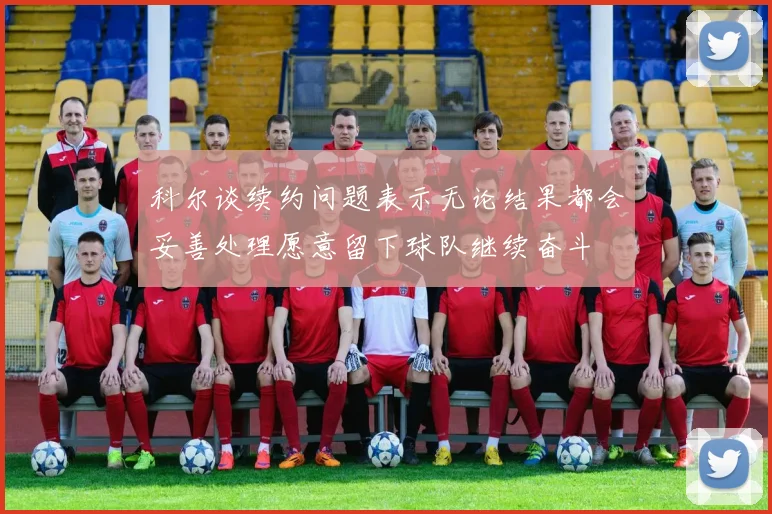 科尔谈续约问题表示无论结果都会妥善处理愿意留下球队继续奋斗