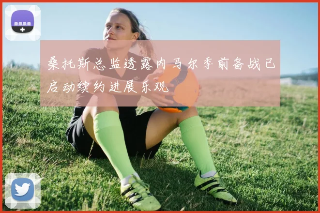 桑托斯总监透露内马尔季前备战已启动续约进展乐观