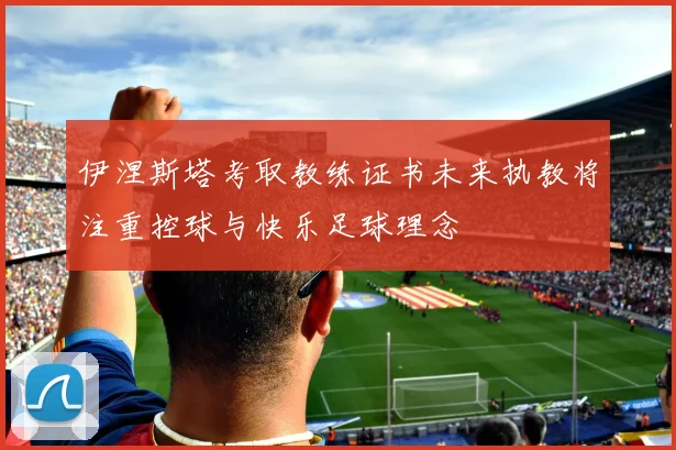 伊涅斯塔考取教练证书未来执教将注重控球与快乐足球理念