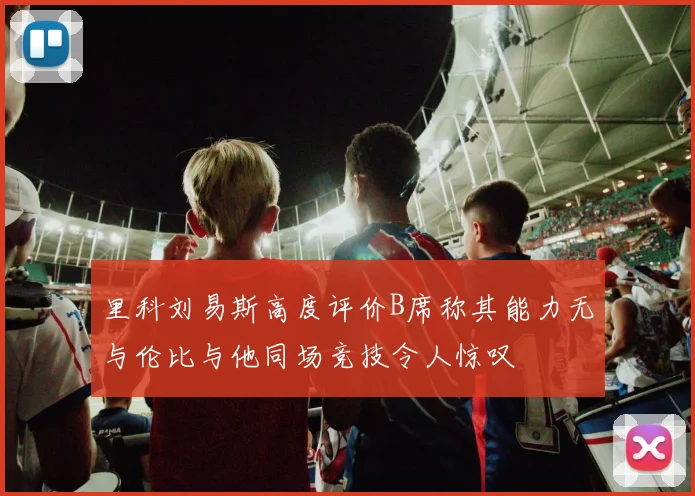 里科刘易斯高度评价B席称其能力无与伦比与他同场竞技令人惊叹