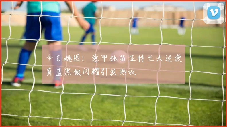 今日趣图：意甲独苗亚特兰大逆袭真蓝黑假闪耀引发热议