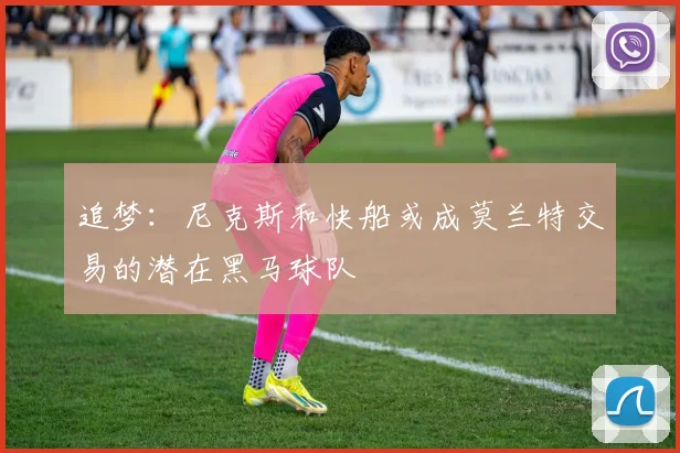 追梦：尼克斯和快船或成莫兰特交易的潜在黑马球队