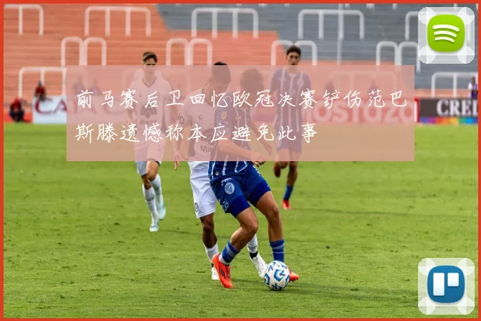 前马赛后卫回忆欧冠决赛铲伤范巴斯滕遗憾称本应避免此事
