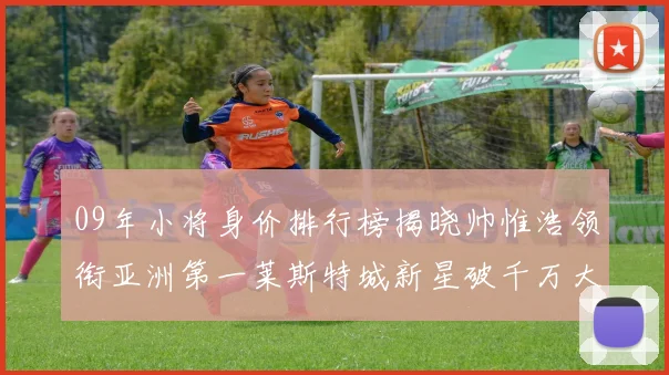 09年小将身价排行榜揭晓帅惟浩领衔亚洲第一莱斯特城新星破千万大关