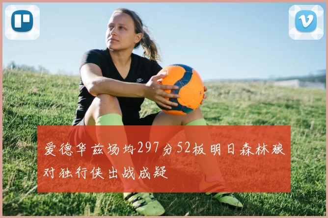 爱德华兹场均297分52板明日森林狼对独行侠出战成疑