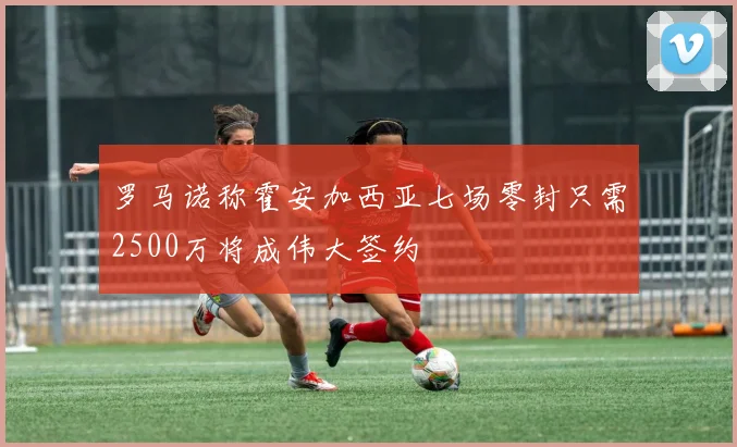 罗马诺称霍安加西亚七场零封只需2500万将成伟大签约