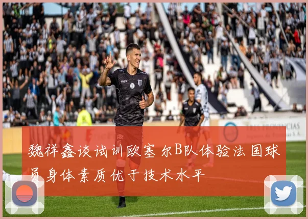 魏祥鑫谈试训欧塞尔B队体验法国球员身体素质优于技术水平