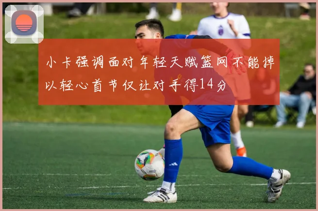 小卡强调面对年轻天赋篮网不能掉以轻心首节仅让对手得14分