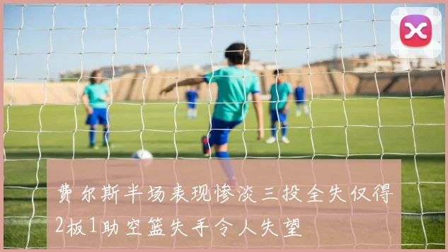 费尔斯半场表现惨淡三投全失仅得2板1助空篮失手令人失望