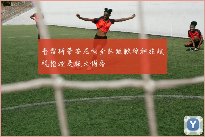普雷斯蒂安尼向全队致歉称种族歧视指控是极大侮辱