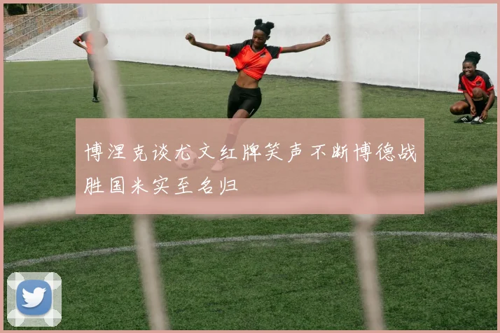 博涅克谈尤文红牌笑声不断博德战胜国米实至名归