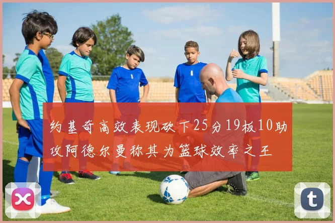约基奇高效表现砍下25分19板10助攻阿德尔曼称其为篮球效率之王