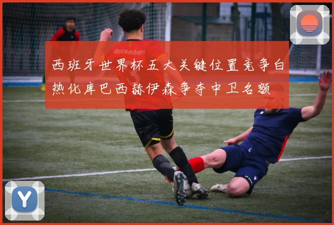 西班牙世界杯五大关键位置竞争白热化库巴西赫伊森争夺中卫名额