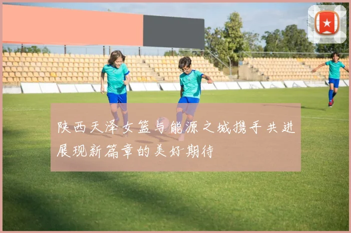 陕西天泽女篮与能源之城携手共进展现新篇章的美好期待