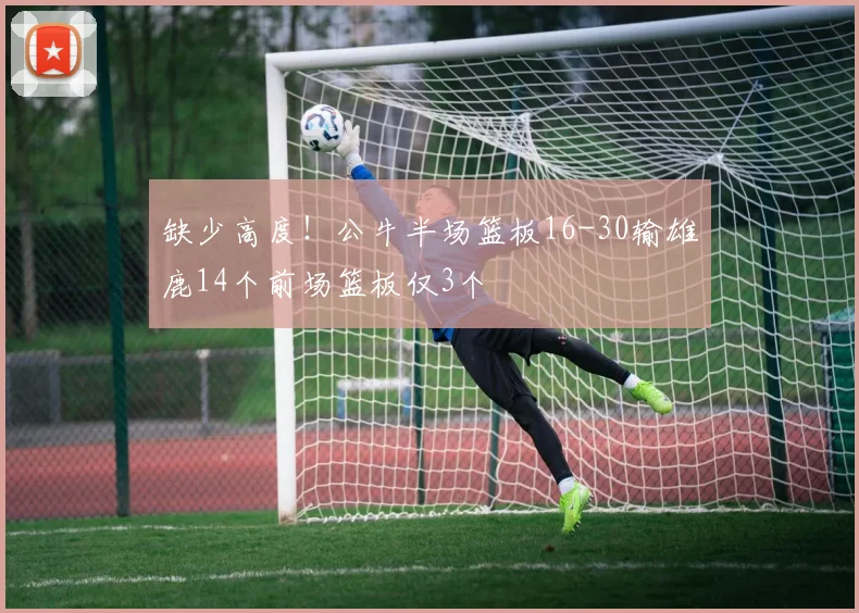 缺少高度！公牛半场篮板16-30输雄鹿14个前场篮板仅3个