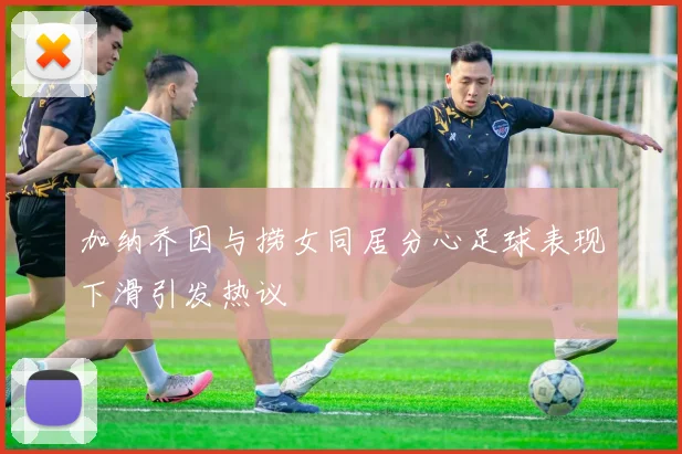 加纳乔因与捞女同居分心足球表现下滑引发热议