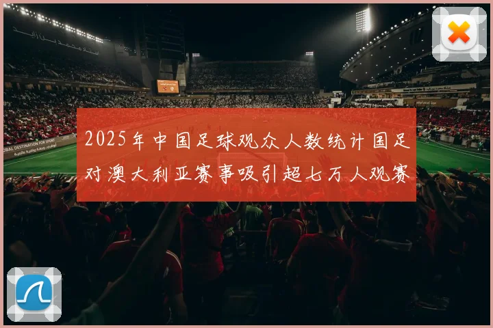 2025年中国足球观众人数统计国足对澳大利亚赛事吸引超七万人观赛