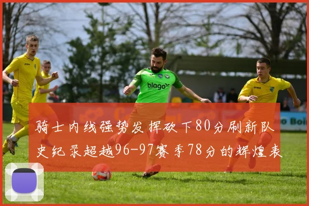 骑士内线强势发挥砍下80分刷新队史纪录超越96-97赛季78分的辉煌表现