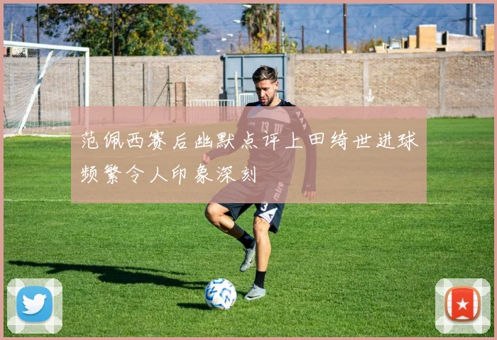 范佩西赛后幽默点评上田绮世进球频繁令人印象深刻