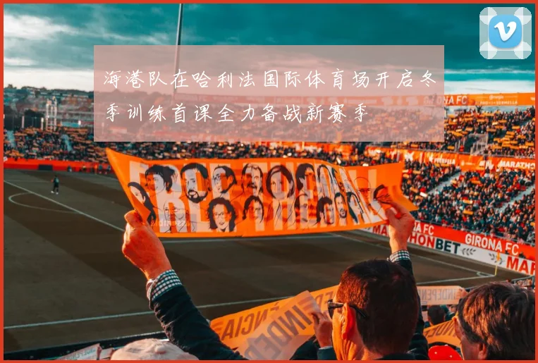 海港队在哈利法国际体育场开启冬季训练首课全力备战新赛季