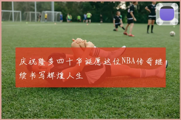 庆祝隆多四十华诞愿这位NBA传奇继续书写辉煌人生