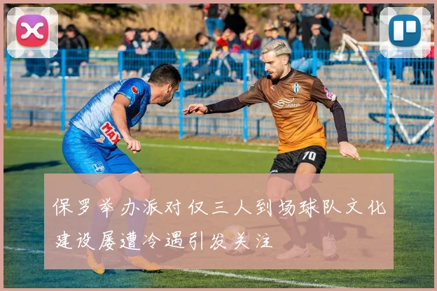 保罗举办派对仅三人到场球队文化建设屡遭冷遇引发关注