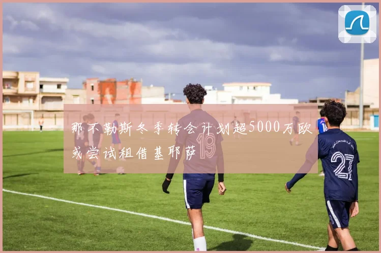 那不勒斯冬季转会计划超5000万欧或尝试租借基耶萨