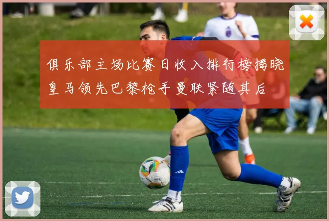 俱乐部主场比赛日收入排行榜揭晓皇马领先巴黎枪手曼联紧随其后