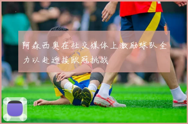 阿森西奥在社交媒体上激励球队全力以赴迎接欧冠挑战