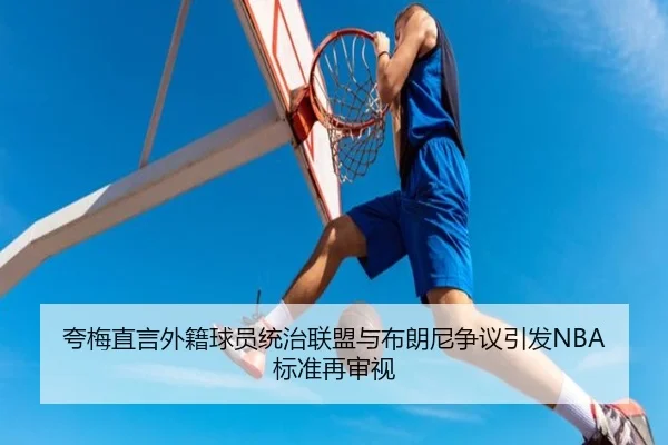 夸梅直言外籍球员统治联盟与布朗尼争议引发NBA标准再审视（HaoBo）